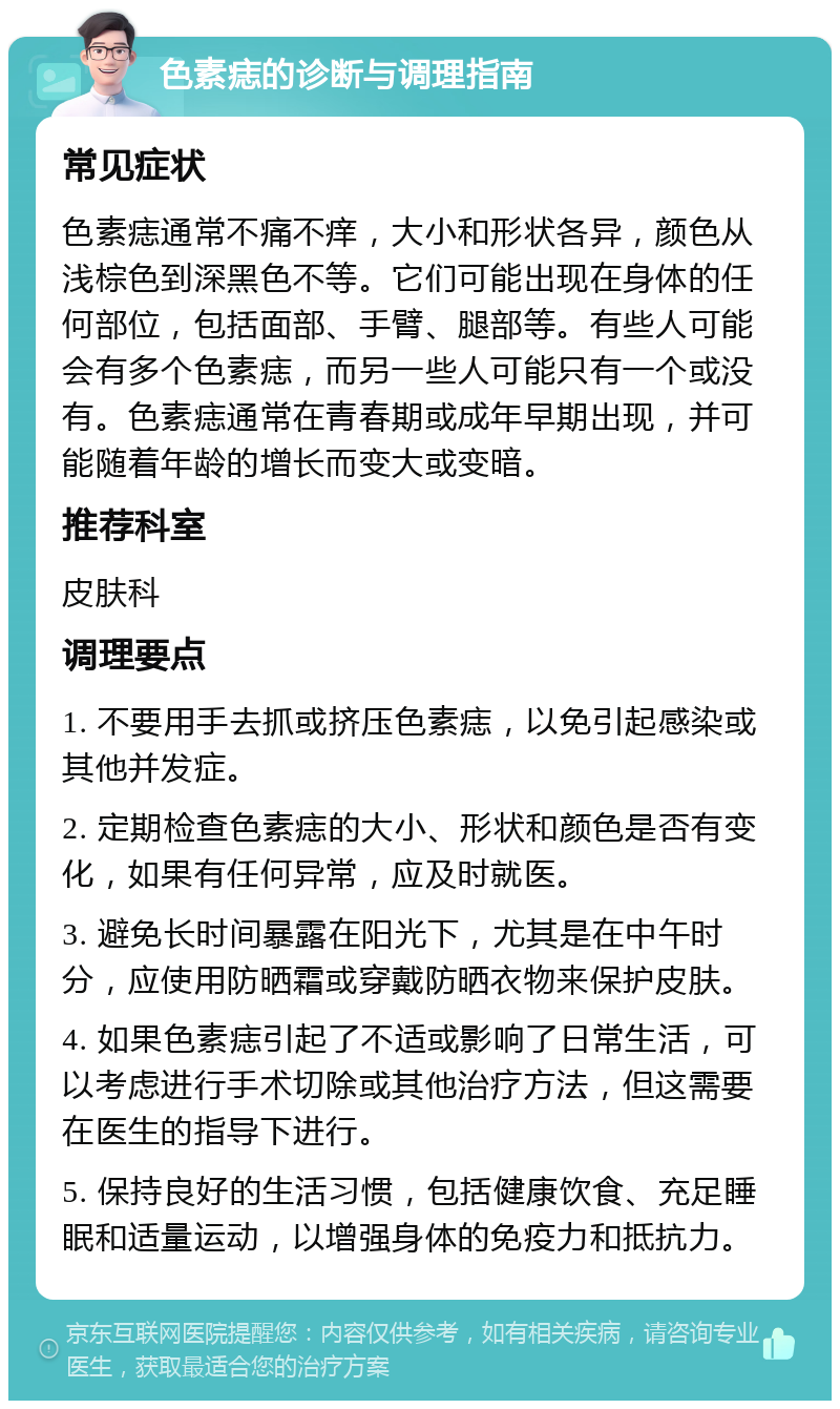 色素痣的诊断与调理指南 常见症状 色素痣通常不痛不痒，大小和形状各异，颜色从浅棕色到深黑色不等。它们可能出现在身体的任何部位，包括面部、手臂、腿部等。有些人可能会有多个色素痣，而另一些人可能只有一个或没有。色素痣通常在青春期或成年早期出现，并可能随着年龄的增长而变大或变暗。 推荐科室 皮肤科 调理要点 1. 不要用手去抓或挤压色素痣，以免引起感染或其他并发症。 2. 定期检查色素痣的大小、形状和颜色是否有变化，如果有任何异常，应及时就医。 3. 避免长时间暴露在阳光下，尤其是在中午时分，应使用防晒霜或穿戴防晒衣物来保护皮肤。 4. 如果色素痣引起了不适或影响了日常生活，可以考虑进行手术切除或其他治疗方法，但这需要在医生的指导下进行。 5. 保持良好的生活习惯，包括健康饮食、充足睡眠和适量运动，以增强身体的免疫力和抵抗力。