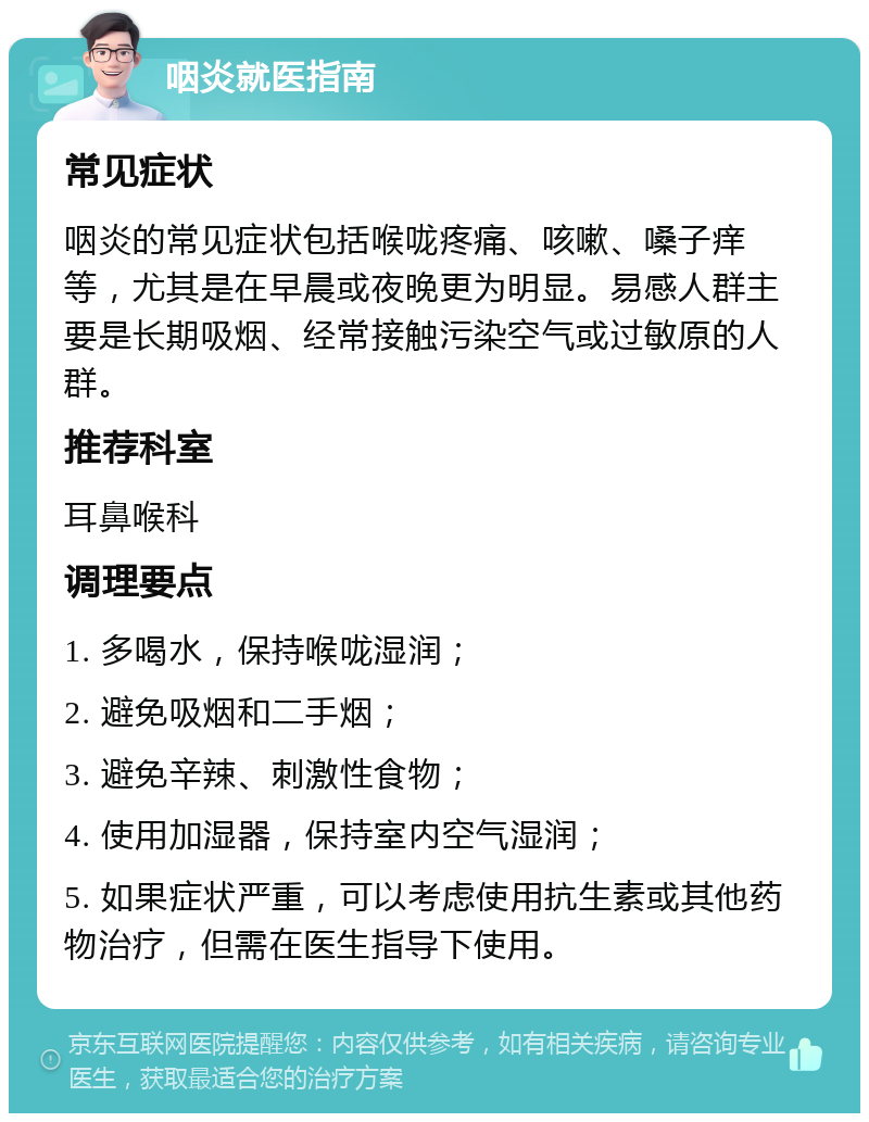 咽炎就医指南 常见症状 咽炎的常见症状包括喉咙疼痛、咳嗽、嗓子痒等，尤其是在早晨或夜晚更为明显。易感人群主要是长期吸烟、经常接触污染空气或过敏原的人群。 推荐科室 耳鼻喉科 调理要点 1. 多喝水，保持喉咙湿润； 2. 避免吸烟和二手烟； 3. 避免辛辣、刺激性食物； 4. 使用加湿器，保持室内空气湿润； 5. 如果症状严重，可以考虑使用抗生素或其他药物治疗，但需在医生指导下使用。