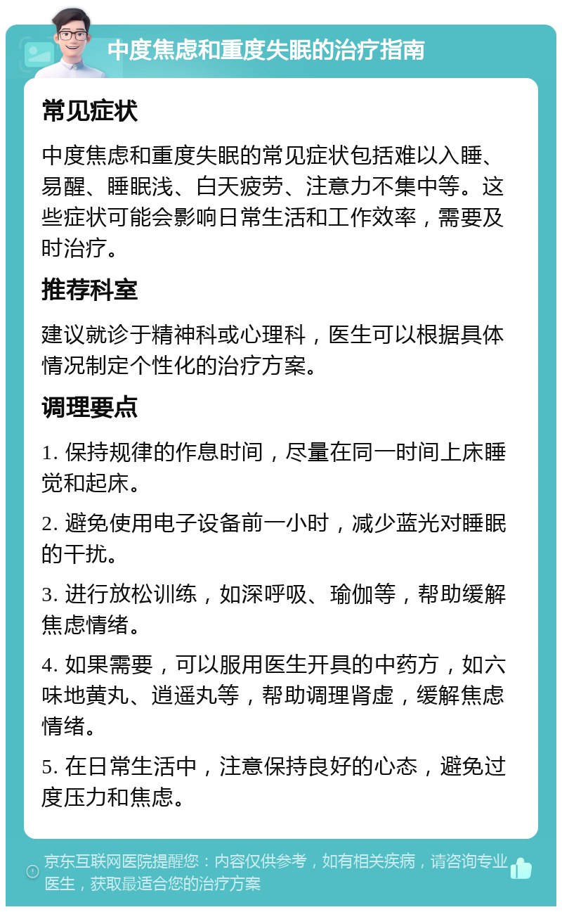 中度焦虑和重度失眠的治疗指南 常见症状 中度焦虑和重度失眠的常见症状包括难以入睡、易醒、睡眠浅、白天疲劳、注意力不集中等。这些症状可能会影响日常生活和工作效率，需要及时治疗。 推荐科室 建议就诊于精神科或心理科，医生可以根据具体情况制定个性化的治疗方案。 调理要点 1. 保持规律的作息时间，尽量在同一时间上床睡觉和起床。 2. 避免使用电子设备前一小时，减少蓝光对睡眠的干扰。 3. 进行放松训练，如深呼吸、瑜伽等，帮助缓解焦虑情绪。 4. 如果需要，可以服用医生开具的中药方，如六味地黄丸、逍遥丸等，帮助调理肾虚，缓解焦虑情绪。 5. 在日常生活中，注意保持良好的心态，避免过度压力和焦虑。