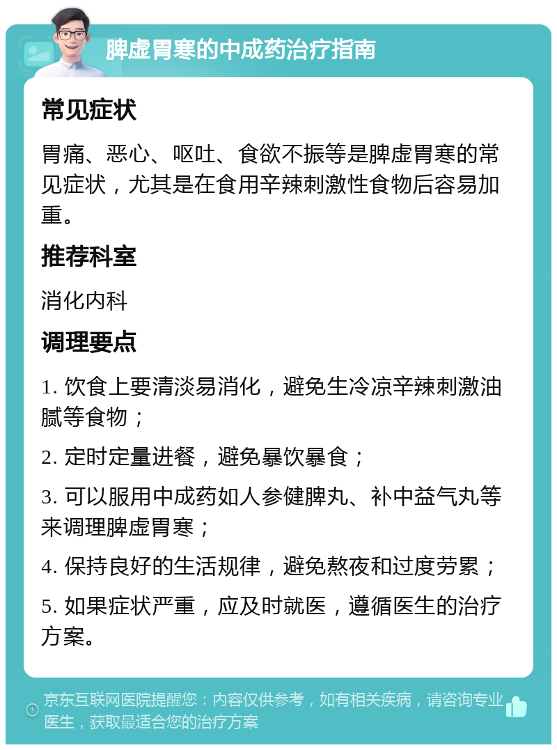 脾虚胃寒的中成药治疗指南 常见症状 胃痛、恶心、呕吐、食欲不振等是脾虚胃寒的常见症状，尤其是在食用辛辣刺激性食物后容易加重。 推荐科室 消化内科 调理要点 1. 饮食上要清淡易消化，避免生冷凉辛辣刺激油腻等食物； 2. 定时定量进餐，避免暴饮暴食； 3. 可以服用中成药如人参健脾丸、补中益气丸等来调理脾虚胃寒； 4. 保持良好的生活规律，避免熬夜和过度劳累； 5. 如果症状严重，应及时就医，遵循医生的治疗方案。