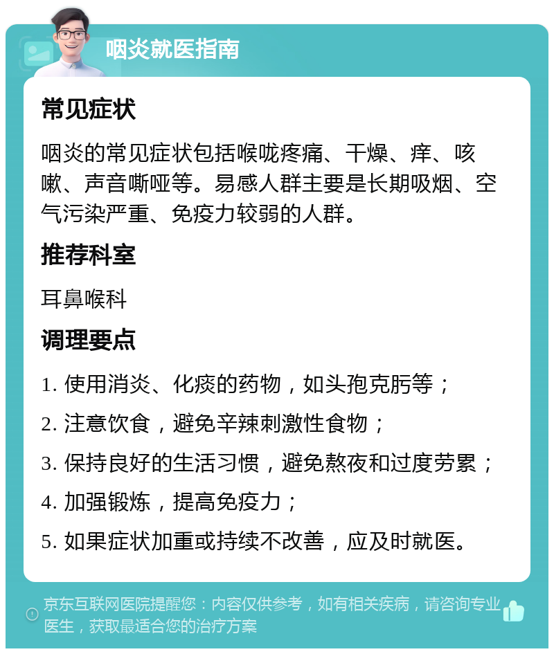 咽炎就医指南 常见症状 咽炎的常见症状包括喉咙疼痛、干燥、痒、咳嗽、声音嘶哑等。易感人群主要是长期吸烟、空气污染严重、免疫力较弱的人群。 推荐科室 耳鼻喉科 调理要点 1. 使用消炎、化痰的药物，如头孢克肟等； 2. 注意饮食，避免辛辣刺激性食物； 3. 保持良好的生活习惯，避免熬夜和过度劳累； 4. 加强锻炼，提高免疫力； 5. 如果症状加重或持续不改善，应及时就医。