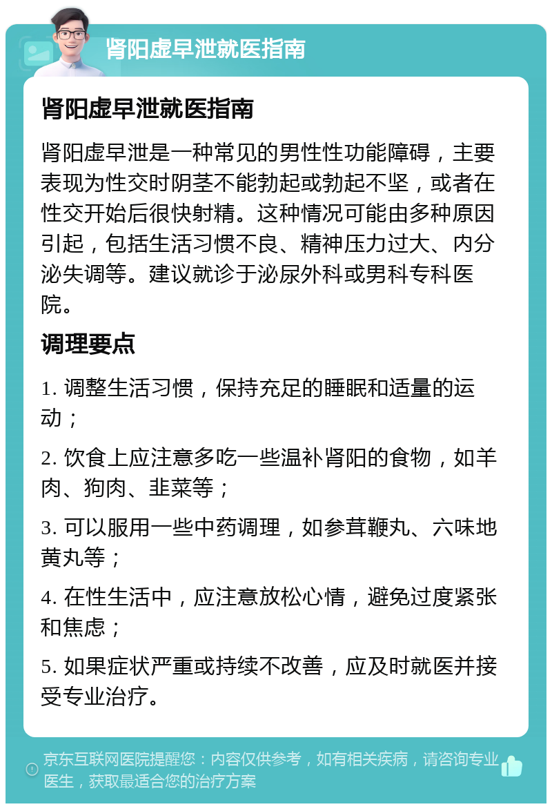 肾阳虚早泄就医指南 肾阳虚早泄就医指南 肾阳虚早泄是一种常见的男性性功能障碍，主要表现为性交时阴茎不能勃起或勃起不坚，或者在性交开始后很快射精。这种情况可能由多种原因引起，包括生活习惯不良、精神压力过大、内分泌失调等。建议就诊于泌尿外科或男科专科医院。 调理要点 1. 调整生活习惯，保持充足的睡眠和适量的运动； 2. 饮食上应注意多吃一些温补肾阳的食物，如羊肉、狗肉、韭菜等； 3. 可以服用一些中药调理，如参茸鞭丸、六味地黄丸等； 4. 在性生活中，应注意放松心情，避免过度紧张和焦虑； 5. 如果症状严重或持续不改善，应及时就医并接受专业治疗。