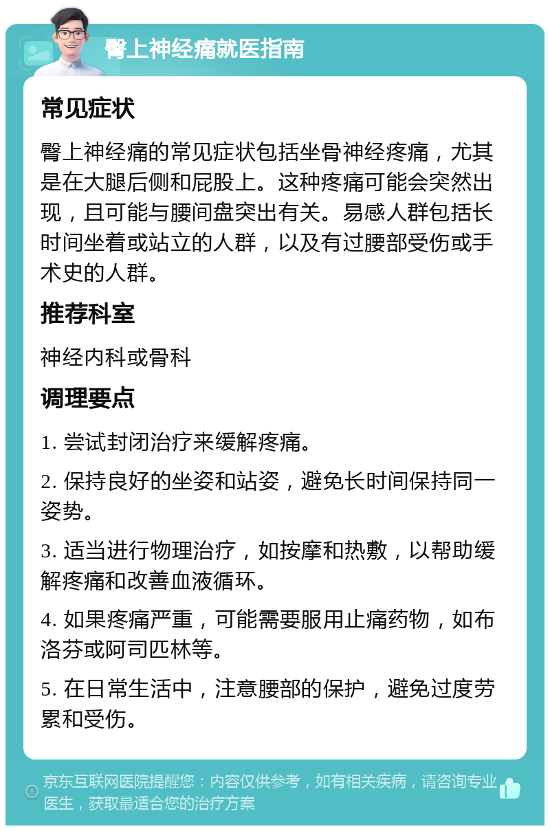 臀上神经痛就医指南 常见症状 臀上神经痛的常见症状包括坐骨神经疼痛，尤其是在大腿后侧和屁股上。这种疼痛可能会突然出现，且可能与腰间盘突出有关。易感人群包括长时间坐着或站立的人群，以及有过腰部受伤或手术史的人群。 推荐科室 神经内科或骨科 调理要点 1. 尝试封闭治疗来缓解疼痛。 2. 保持良好的坐姿和站姿，避免长时间保持同一姿势。 3. 适当进行物理治疗，如按摩和热敷，以帮助缓解疼痛和改善血液循环。 4. 如果疼痛严重，可能需要服用止痛药物，如布洛芬或阿司匹林等。 5. 在日常生活中，注意腰部的保护，避免过度劳累和受伤。