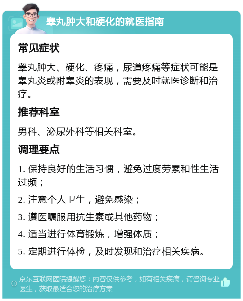 睾丸肿大和硬化的就医指南 常见症状 睾丸肿大、硬化、疼痛，尿道疼痛等症状可能是睾丸炎或附睾炎的表现，需要及时就医诊断和治疗。 推荐科室 男科、泌尿外科等相关科室。 调理要点 1. 保持良好的生活习惯，避免过度劳累和性生活过频； 2. 注意个人卫生，避免感染； 3. 遵医嘱服用抗生素或其他药物； 4. 适当进行体育锻炼，增强体质； 5. 定期进行体检，及时发现和治疗相关疾病。