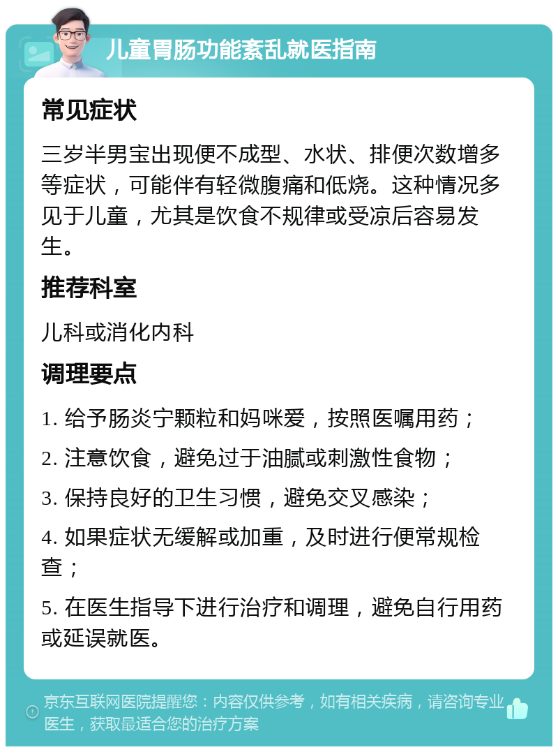 儿童胃肠功能紊乱就医指南 常见症状 三岁半男宝出现便不成型、水状、排便次数增多等症状，可能伴有轻微腹痛和低烧。这种情况多见于儿童，尤其是饮食不规律或受凉后容易发生。 推荐科室 儿科或消化内科 调理要点 1. 给予肠炎宁颗粒和妈咪爱，按照医嘱用药； 2. 注意饮食，避免过于油腻或刺激性食物； 3. 保持良好的卫生习惯，避免交叉感染； 4. 如果症状无缓解或加重，及时进行便常规检查； 5. 在医生指导下进行治疗和调理，避免自行用药或延误就医。