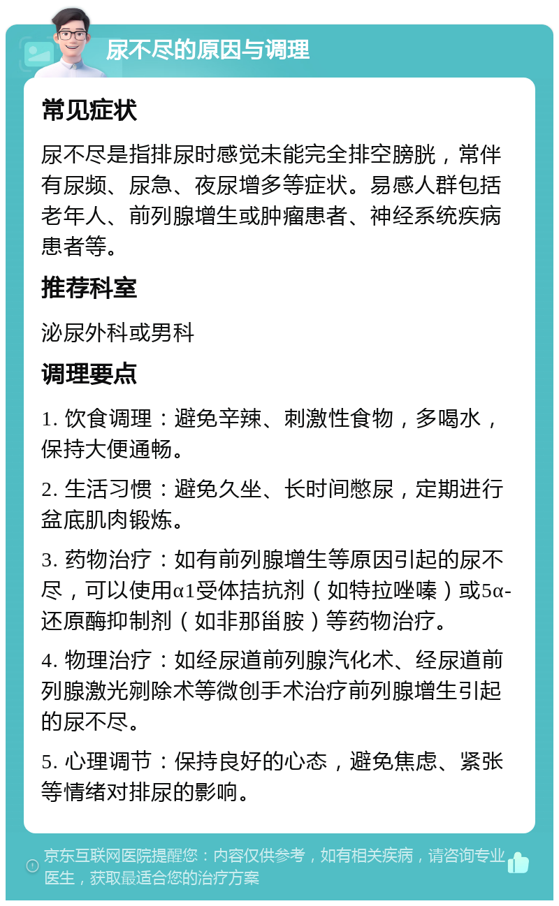 尿不尽的原因与调理 常见症状 尿不尽是指排尿时感觉未能完全排空膀胱，常伴有尿频、尿急、夜尿增多等症状。易感人群包括老年人、前列腺增生或肿瘤患者、神经系统疾病患者等。 推荐科室 泌尿外科或男科 调理要点 1. 饮食调理：避免辛辣、刺激性食物，多喝水，保持大便通畅。 2. 生活习惯：避免久坐、长时间憋尿，定期进行盆底肌肉锻炼。 3. 药物治疗：如有前列腺增生等原因引起的尿不尽，可以使用α1受体拮抗剂（如特拉唑嗪）或5α-还原酶抑制剂（如非那甾胺）等药物治疗。 4. 物理治疗：如经尿道前列腺汽化术、经尿道前列腺激光剜除术等微创手术治疗前列腺增生引起的尿不尽。 5. 心理调节：保持良好的心态，避免焦虑、紧张等情绪对排尿的影响。