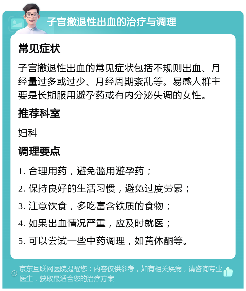 子宫撤退性出血的治疗与调理 常见症状 子宫撤退性出血的常见症状包括不规则出血、月经量过多或过少、月经周期紊乱等。易感人群主要是长期服用避孕药或有内分泌失调的女性。 推荐科室 妇科 调理要点 1. 合理用药，避免滥用避孕药； 2. 保持良好的生活习惯，避免过度劳累； 3. 注意饮食，多吃富含铁质的食物； 4. 如果出血情况严重，应及时就医； 5. 可以尝试一些中药调理，如黄体酮等。