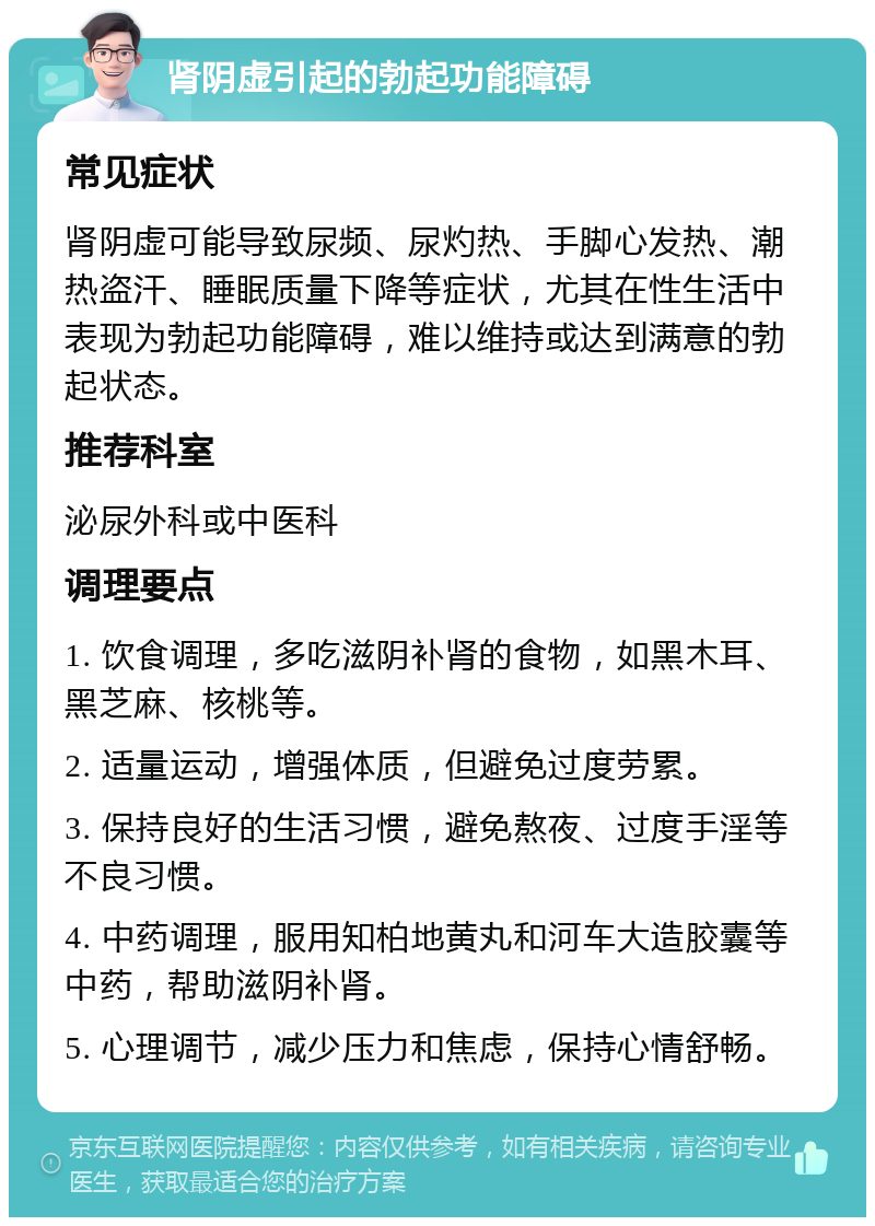 肾阴虚引起的勃起功能障碍 常见症状 肾阴虚可能导致尿频、尿灼热、手脚心发热、潮热盗汗、睡眠质量下降等症状，尤其在性生活中表现为勃起功能障碍，难以维持或达到满意的勃起状态。 推荐科室 泌尿外科或中医科 调理要点 1. 饮食调理，多吃滋阴补肾的食物，如黑木耳、黑芝麻、核桃等。 2. 适量运动，增强体质，但避免过度劳累。 3. 保持良好的生活习惯，避免熬夜、过度手淫等不良习惯。 4. 中药调理，服用知柏地黄丸和河车大造胶囊等中药，帮助滋阴补肾。 5. 心理调节，减少压力和焦虑，保持心情舒畅。