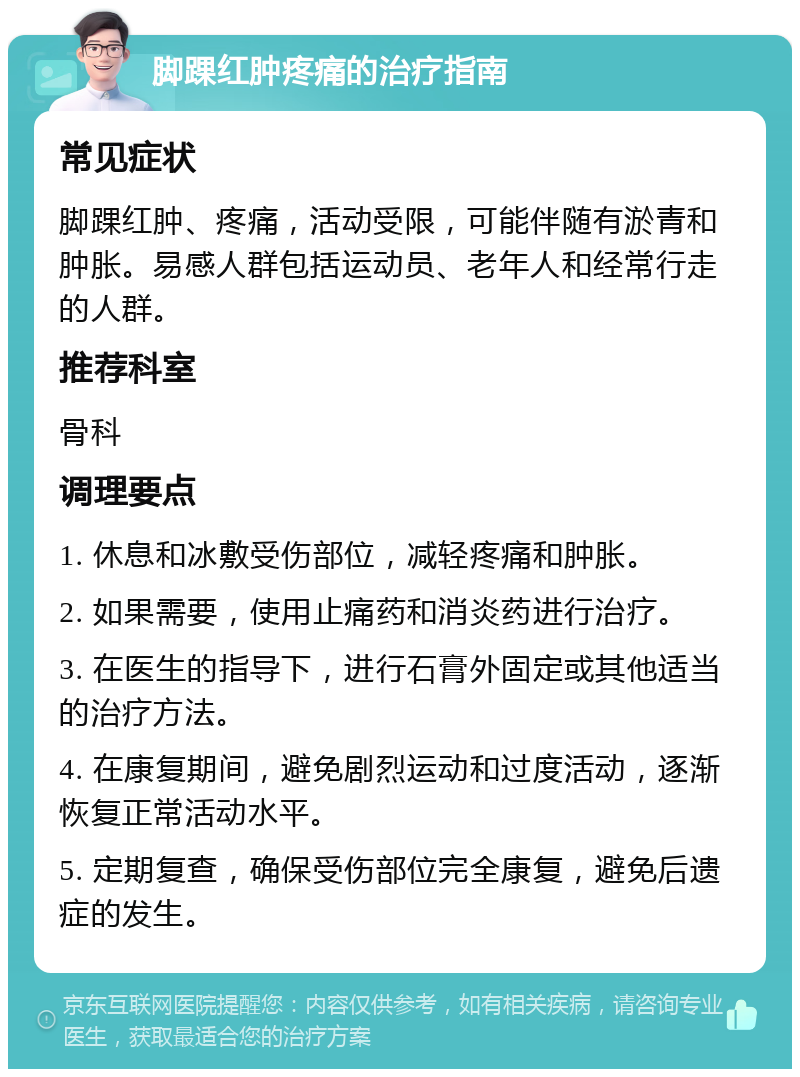 脚踝红肿疼痛的治疗指南 常见症状 脚踝红肿、疼痛，活动受限，可能伴随有淤青和肿胀。易感人群包括运动员、老年人和经常行走的人群。 推荐科室 骨科 调理要点 1. 休息和冰敷受伤部位，减轻疼痛和肿胀。 2. 如果需要，使用止痛药和消炎药进行治疗。 3. 在医生的指导下，进行石膏外固定或其他适当的治疗方法。 4. 在康复期间，避免剧烈运动和过度活动，逐渐恢复正常活动水平。 5. 定期复查，确保受伤部位完全康复，避免后遗症的发生。