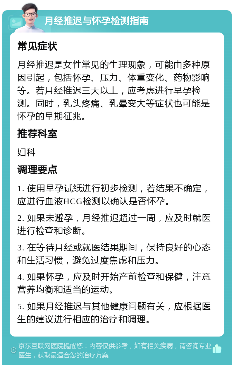 月经推迟与怀孕检测指南 常见症状 月经推迟是女性常见的生理现象，可能由多种原因引起，包括怀孕、压力、体重变化、药物影响等。若月经推迟三天以上，应考虑进行早孕检测。同时，乳头疼痛、乳晕变大等症状也可能是怀孕的早期征兆。 推荐科室 妇科 调理要点 1. 使用早孕试纸进行初步检测，若结果不确定，应进行血液HCG检测以确认是否怀孕。 2. 如果未避孕，月经推迟超过一周，应及时就医进行检查和诊断。 3. 在等待月经或就医结果期间，保持良好的心态和生活习惯，避免过度焦虑和压力。 4. 如果怀孕，应及时开始产前检查和保健，注意营养均衡和适当的运动。 5. 如果月经推迟与其他健康问题有关，应根据医生的建议进行相应的治疗和调理。