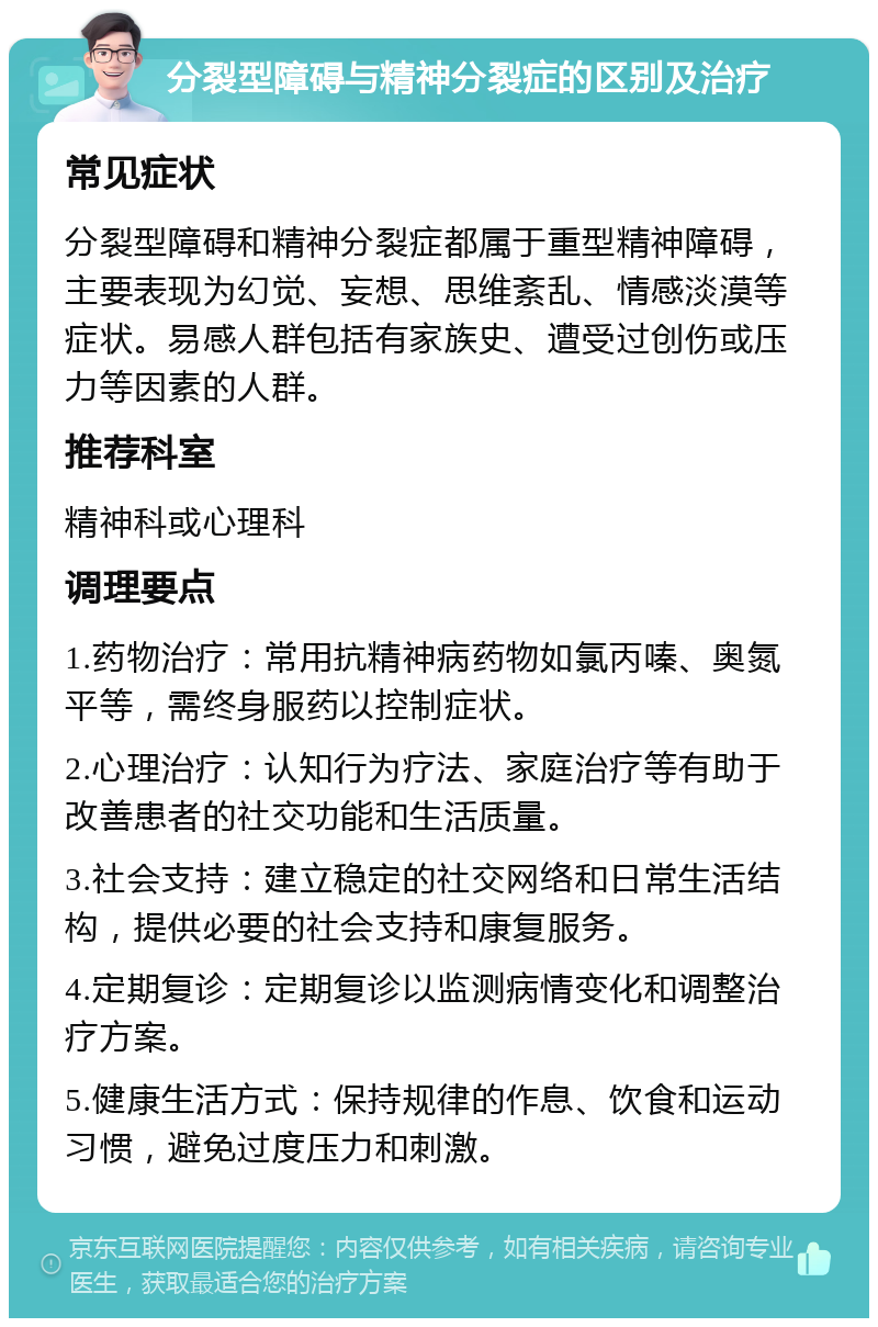 分裂型障碍与精神分裂症的区别及治疗 常见症状 分裂型障碍和精神分裂症都属于重型精神障碍，主要表现为幻觉、妄想、思维紊乱、情感淡漠等症状。易感人群包括有家族史、遭受过创伤或压力等因素的人群。 推荐科室 精神科或心理科 调理要点 1.药物治疗：常用抗精神病药物如氯丙嗪、奥氮平等，需终身服药以控制症状。 2.心理治疗：认知行为疗法、家庭治疗等有助于改善患者的社交功能和生活质量。 3.社会支持：建立稳定的社交网络和日常生活结构，提供必要的社会支持和康复服务。 4.定期复诊：定期复诊以监测病情变化和调整治疗方案。 5.健康生活方式：保持规律的作息、饮食和运动习惯，避免过度压力和刺激。