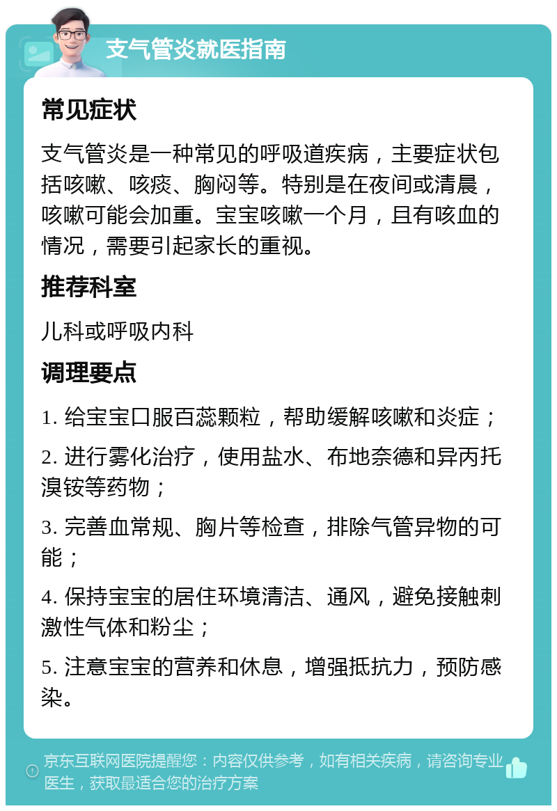 支气管炎就医指南 常见症状 支气管炎是一种常见的呼吸道疾病，主要症状包括咳嗽、咳痰、胸闷等。特别是在夜间或清晨，咳嗽可能会加重。宝宝咳嗽一个月，且有咳血的情况，需要引起家长的重视。 推荐科室 儿科或呼吸内科 调理要点 1. 给宝宝口服百蕊颗粒，帮助缓解咳嗽和炎症； 2. 进行雾化治疗，使用盐水、布地奈德和异丙托溴铵等药物； 3. 完善血常规、胸片等检查，排除气管异物的可能； 4. 保持宝宝的居住环境清洁、通风，避免接触刺激性气体和粉尘； 5. 注意宝宝的营养和休息，增强抵抗力，预防感染。