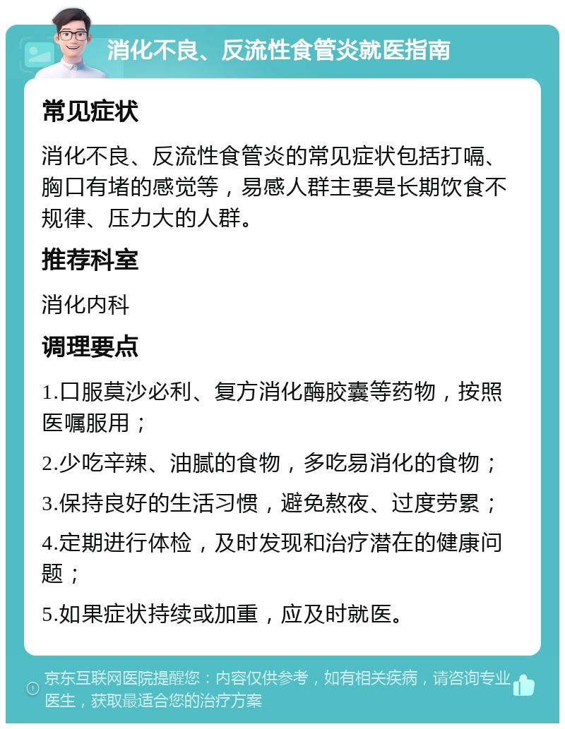 消化不良、反流性食管炎就医指南 常见症状 消化不良、反流性食管炎的常见症状包括打嗝、胸口有堵的感觉等，易感人群主要是长期饮食不规律、压力大的人群。 推荐科室 消化内科 调理要点 1.口服莫沙必利、复方消化酶胶囊等药物，按照医嘱服用； 2.少吃辛辣、油腻的食物，多吃易消化的食物； 3.保持良好的生活习惯，避免熬夜、过度劳累； 4.定期进行体检，及时发现和治疗潜在的健康问题； 5.如果症状持续或加重，应及时就医。