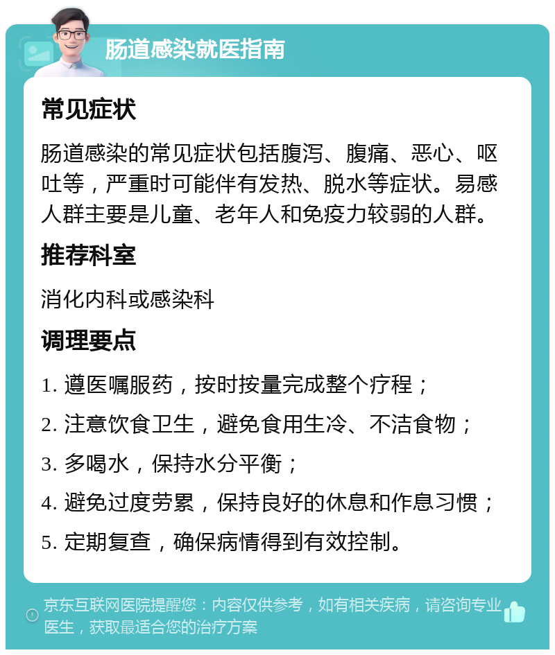 肠道感染就医指南 常见症状 肠道感染的常见症状包括腹泻、腹痛、恶心、呕吐等，严重时可能伴有发热、脱水等症状。易感人群主要是儿童、老年人和免疫力较弱的人群。 推荐科室 消化内科或感染科 调理要点 1. 遵医嘱服药，按时按量完成整个疗程； 2. 注意饮食卫生，避免食用生冷、不洁食物； 3. 多喝水，保持水分平衡； 4. 避免过度劳累，保持良好的休息和作息习惯； 5. 定期复查，确保病情得到有效控制。