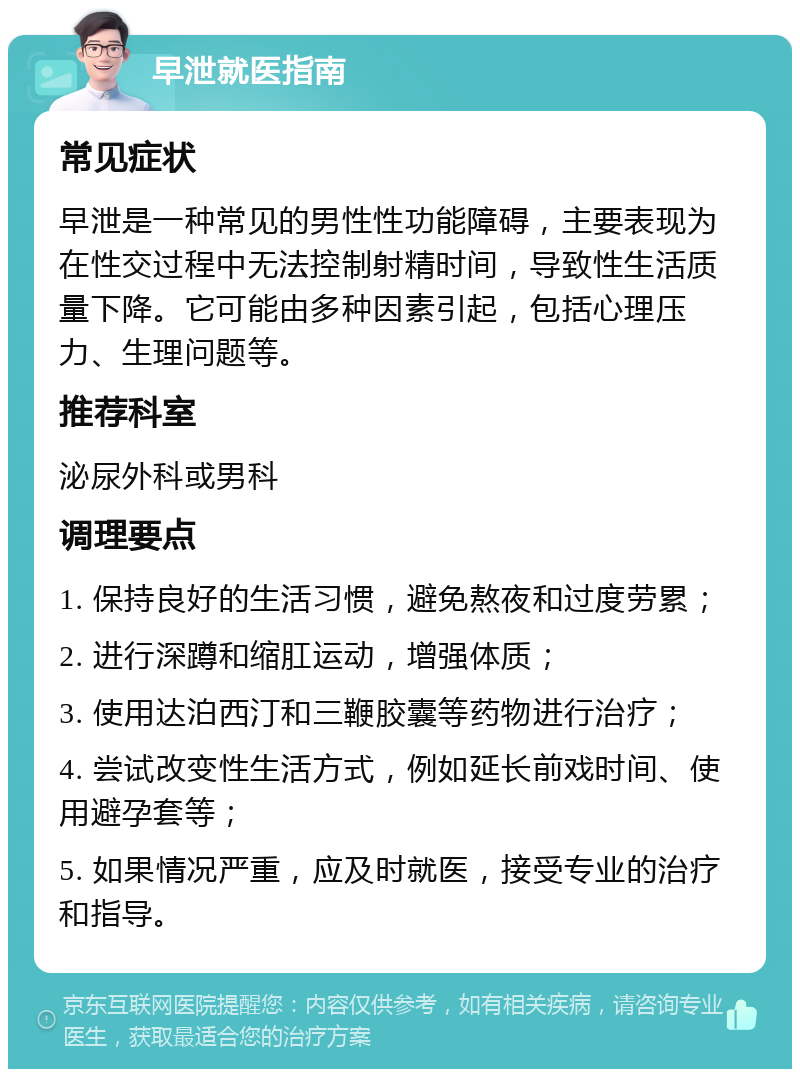 早泄就医指南 常见症状 早泄是一种常见的男性性功能障碍，主要表现为在性交过程中无法控制射精时间，导致性生活质量下降。它可能由多种因素引起，包括心理压力、生理问题等。 推荐科室 泌尿外科或男科 调理要点 1. 保持良好的生活习惯，避免熬夜和过度劳累； 2. 进行深蹲和缩肛运动，增强体质； 3. 使用达泊西汀和三鞭胶囊等药物进行治疗； 4. 尝试改变性生活方式，例如延长前戏时间、使用避孕套等； 5. 如果情况严重，应及时就医，接受专业的治疗和指导。