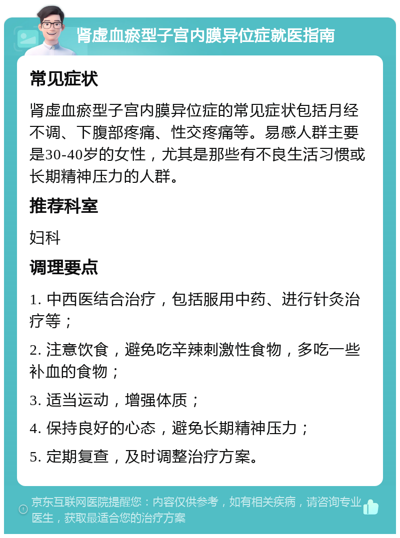 肾虚血瘀型子宫内膜异位症就医指南 常见症状 肾虚血瘀型子宫内膜异位症的常见症状包括月经不调、下腹部疼痛、性交疼痛等。易感人群主要是30-40岁的女性，尤其是那些有不良生活习惯或长期精神压力的人群。 推荐科室 妇科 调理要点 1. 中西医结合治疗，包括服用中药、进行针灸治疗等； 2. 注意饮食，避免吃辛辣刺激性食物，多吃一些补血的食物； 3. 适当运动，增强体质； 4. 保持良好的心态，避免长期精神压力； 5. 定期复查，及时调整治疗方案。