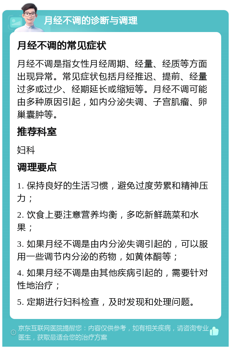 月经不调的诊断与调理 月经不调的常见症状 月经不调是指女性月经周期、经量、经质等方面出现异常。常见症状包括月经推迟、提前、经量过多或过少、经期延长或缩短等。月经不调可能由多种原因引起，如内分泌失调、子宫肌瘤、卵巢囊肿等。 推荐科室 妇科 调理要点 1. 保持良好的生活习惯，避免过度劳累和精神压力； 2. 饮食上要注意营养均衡，多吃新鲜蔬菜和水果； 3. 如果月经不调是由内分泌失调引起的，可以服用一些调节内分泌的药物，如黄体酮等； 4. 如果月经不调是由其他疾病引起的，需要针对性地治疗； 5. 定期进行妇科检查，及时发现和处理问题。