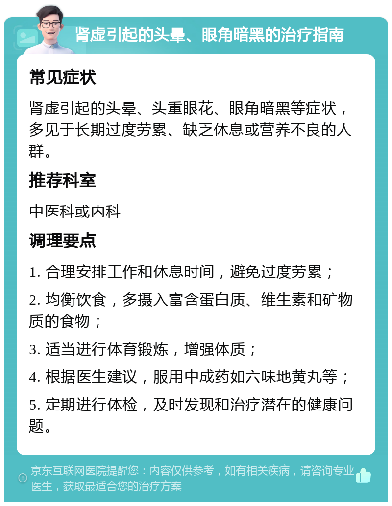 肾虚引起的头晕、眼角暗黑的治疗指南 常见症状 肾虚引起的头晕、头重眼花、眼角暗黑等症状，多见于长期过度劳累、缺乏休息或营养不良的人群。 推荐科室 中医科或内科 调理要点 1. 合理安排工作和休息时间，避免过度劳累； 2. 均衡饮食，多摄入富含蛋白质、维生素和矿物质的食物； 3. 适当进行体育锻炼，增强体质； 4. 根据医生建议，服用中成药如六味地黄丸等； 5. 定期进行体检，及时发现和治疗潜在的健康问题。