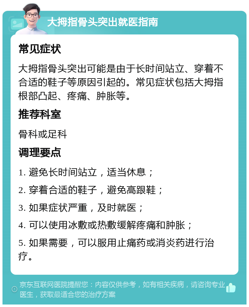 大拇指骨头突出就医指南 常见症状 大拇指骨头突出可能是由于长时间站立、穿着不合适的鞋子等原因引起的。常见症状包括大拇指根部凸起、疼痛、肿胀等。 推荐科室 骨科或足科 调理要点 1. 避免长时间站立，适当休息； 2. 穿着合适的鞋子，避免高跟鞋； 3. 如果症状严重，及时就医； 4. 可以使用冰敷或热敷缓解疼痛和肿胀； 5. 如果需要，可以服用止痛药或消炎药进行治疗。