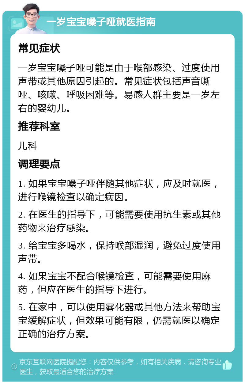 一岁宝宝嗓子哑就医指南 常见症状 一岁宝宝嗓子哑可能是由于喉部感染、过度使用声带或其他原因引起的。常见症状包括声音嘶哑、咳嗽、呼吸困难等。易感人群主要是一岁左右的婴幼儿。 推荐科室 儿科 调理要点 1. 如果宝宝嗓子哑伴随其他症状，应及时就医，进行喉镜检查以确定病因。 2. 在医生的指导下，可能需要使用抗生素或其他药物来治疗感染。 3. 给宝宝多喝水，保持喉部湿润，避免过度使用声带。 4. 如果宝宝不配合喉镜检查，可能需要使用麻药，但应在医生的指导下进行。 5. 在家中，可以使用雾化器或其他方法来帮助宝宝缓解症状，但效果可能有限，仍需就医以确定正确的治疗方案。