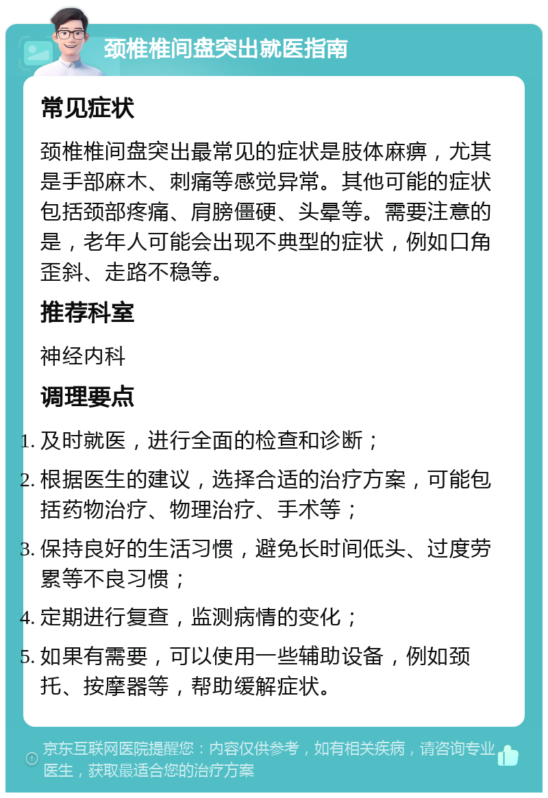 颈椎椎间盘突出就医指南 常见症状 颈椎椎间盘突出最常见的症状是肢体麻痹，尤其是手部麻木、刺痛等感觉异常。其他可能的症状包括颈部疼痛、肩膀僵硬、头晕等。需要注意的是，老年人可能会出现不典型的症状，例如口角歪斜、走路不稳等。 推荐科室 神经内科 调理要点 及时就医，进行全面的检查和诊断； 根据医生的建议，选择合适的治疗方案，可能包括药物治疗、物理治疗、手术等； 保持良好的生活习惯，避免长时间低头、过度劳累等不良习惯； 定期进行复查，监测病情的变化； 如果有需要，可以使用一些辅助设备，例如颈托、按摩器等，帮助缓解症状。