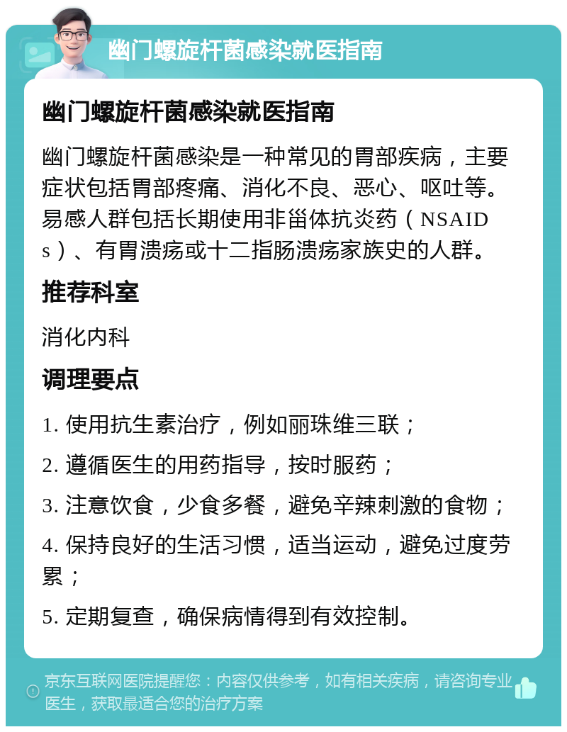 幽门螺旋杆菌感染就医指南 幽门螺旋杆菌感染就医指南 幽门螺旋杆菌感染是一种常见的胃部疾病，主要症状包括胃部疼痛、消化不良、恶心、呕吐等。易感人群包括长期使用非甾体抗炎药（NSAIDs）、有胃溃疡或十二指肠溃疡家族史的人群。 推荐科室 消化内科 调理要点 1. 使用抗生素治疗，例如丽珠维三联； 2. 遵循医生的用药指导，按时服药； 3. 注意饮食，少食多餐，避免辛辣刺激的食物； 4. 保持良好的生活习惯，适当运动，避免过度劳累； 5. 定期复查，确保病情得到有效控制。