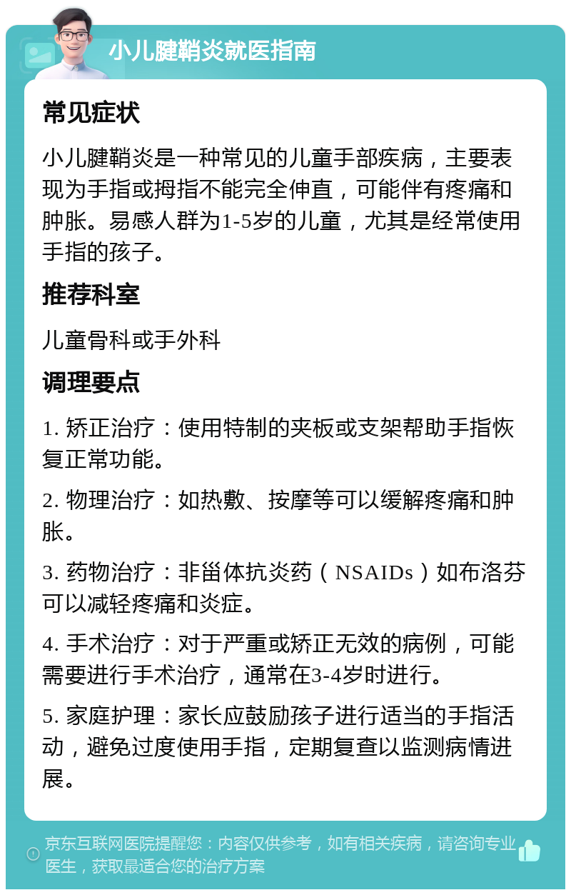 小儿腱鞘炎就医指南 常见症状 小儿腱鞘炎是一种常见的儿童手部疾病，主要表现为手指或拇指不能完全伸直，可能伴有疼痛和肿胀。易感人群为1-5岁的儿童，尤其是经常使用手指的孩子。 推荐科室 儿童骨科或手外科 调理要点 1. 矫正治疗：使用特制的夹板或支架帮助手指恢复正常功能。 2. 物理治疗：如热敷、按摩等可以缓解疼痛和肿胀。 3. 药物治疗：非甾体抗炎药（NSAIDs）如布洛芬可以减轻疼痛和炎症。 4. 手术治疗：对于严重或矫正无效的病例，可能需要进行手术治疗，通常在3-4岁时进行。 5. 家庭护理：家长应鼓励孩子进行适当的手指活动，避免过度使用手指，定期复查以监测病情进展。