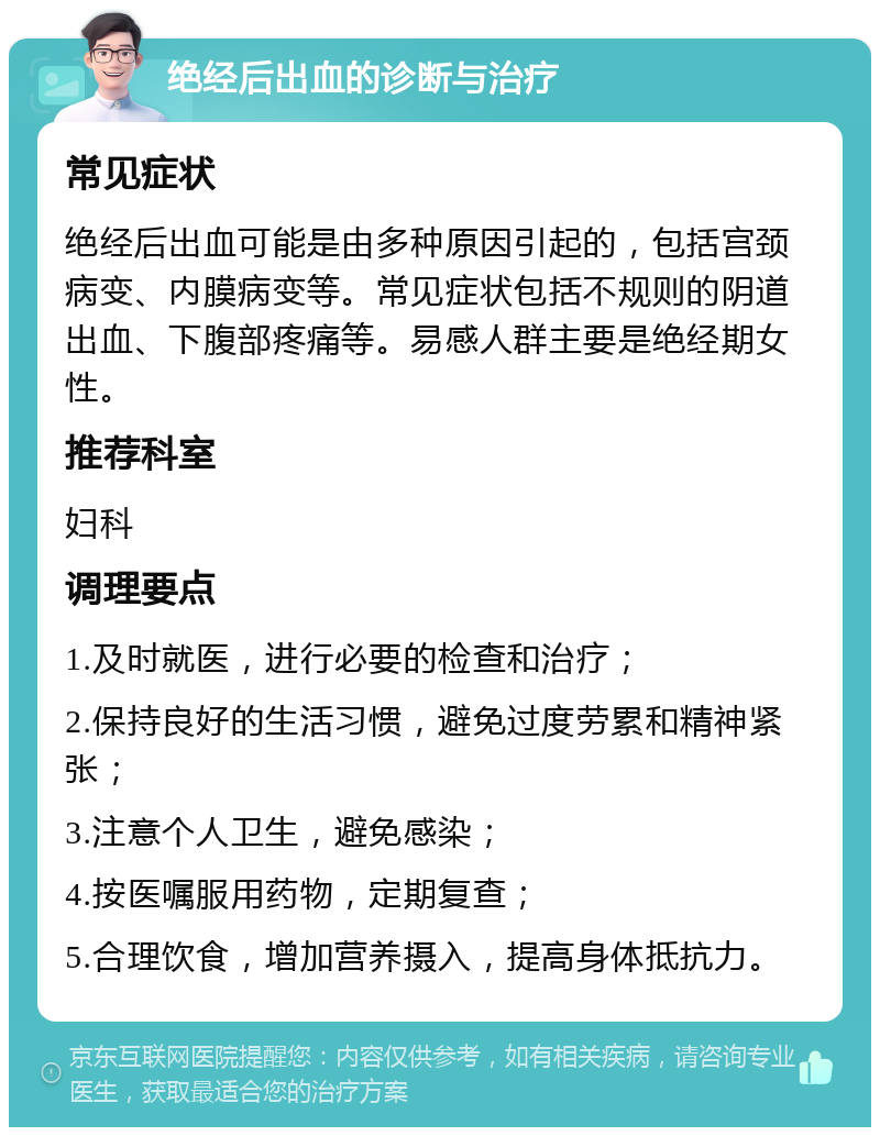 绝经后出血的诊断与治疗 常见症状 绝经后出血可能是由多种原因引起的，包括宫颈病变、内膜病变等。常见症状包括不规则的阴道出血、下腹部疼痛等。易感人群主要是绝经期女性。 推荐科室 妇科 调理要点 1.及时就医，进行必要的检查和治疗； 2.保持良好的生活习惯，避免过度劳累和精神紧张； 3.注意个人卫生，避免感染； 4.按医嘱服用药物，定期复查； 5.合理饮食，增加营养摄入，提高身体抵抗力。