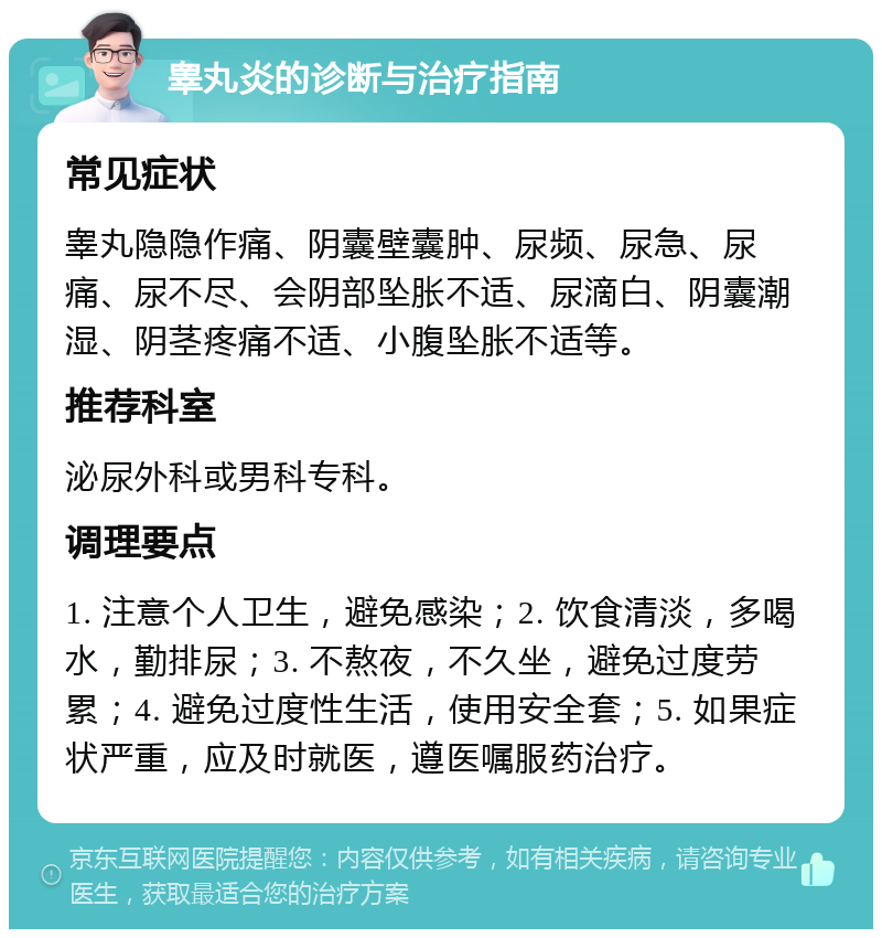 睾丸炎的诊断与治疗指南 常见症状 睾丸隐隐作痛、阴囊壁囊肿、尿频、尿急、尿痛、尿不尽、会阴部坠胀不适、尿滴白、阴囊潮湿、阴茎疼痛不适、小腹坠胀不适等。 推荐科室 泌尿外科或男科专科。 调理要点 1. 注意个人卫生，避免感染；2. 饮食清淡，多喝水，勤排尿；3. 不熬夜，不久坐，避免过度劳累；4. 避免过度性生活，使用安全套；5. 如果症状严重，应及时就医，遵医嘱服药治疗。