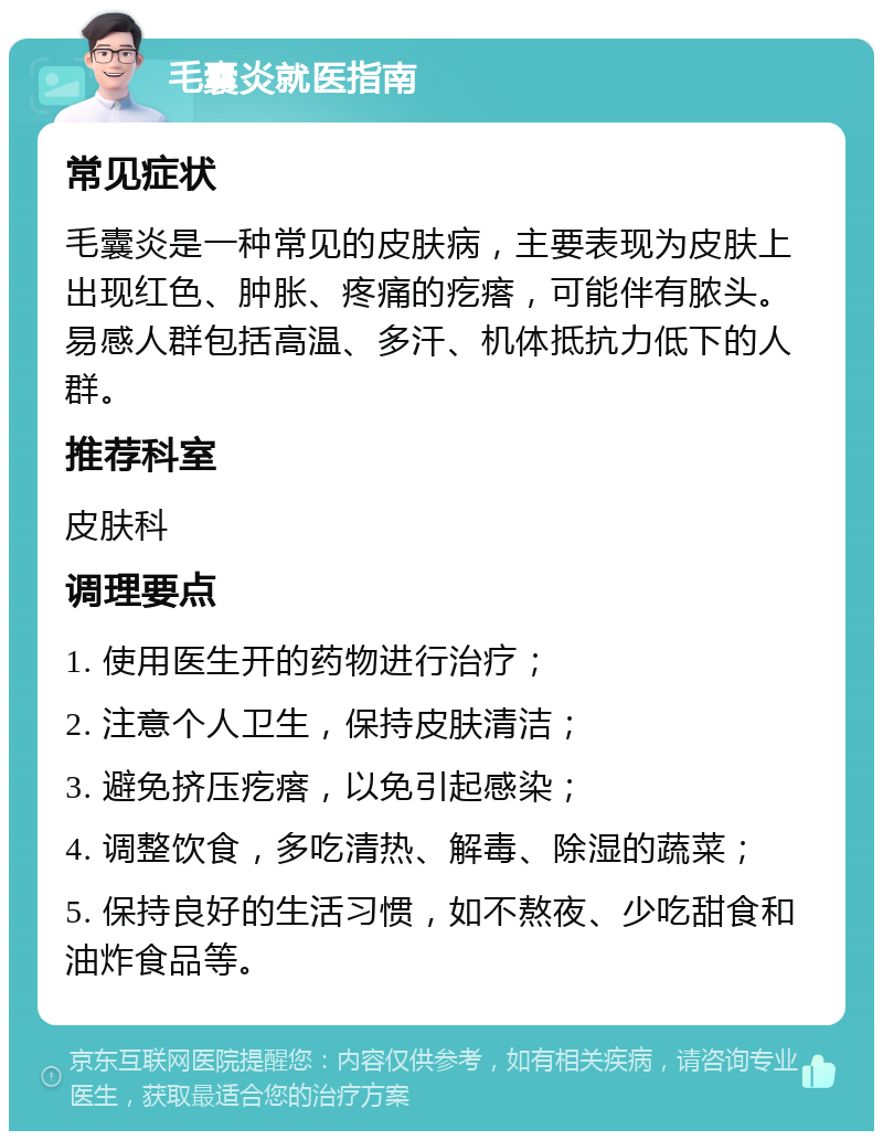 毛囊炎就医指南 常见症状 毛囊炎是一种常见的皮肤病，主要表现为皮肤上出现红色、肿胀、疼痛的疙瘩，可能伴有脓头。易感人群包括高温、多汗、机体抵抗力低下的人群。 推荐科室 皮肤科 调理要点 1. 使用医生开的药物进行治疗； 2. 注意个人卫生，保持皮肤清洁； 3. 避免挤压疙瘩，以免引起感染； 4. 调整饮食，多吃清热、解毒、除湿的蔬菜； 5. 保持良好的生活习惯，如不熬夜、少吃甜食和油炸食品等。