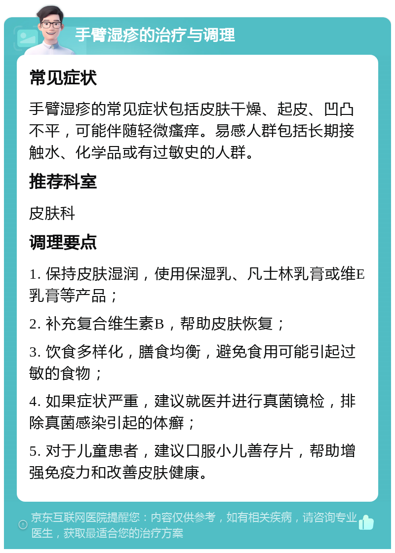 手臂湿疹的治疗与调理 常见症状 手臂湿疹的常见症状包括皮肤干燥、起皮、凹凸不平，可能伴随轻微瘙痒。易感人群包括长期接触水、化学品或有过敏史的人群。 推荐科室 皮肤科 调理要点 1. 保持皮肤湿润，使用保湿乳、凡士林乳膏或维E乳膏等产品； 2. 补充复合维生素B，帮助皮肤恢复； 3. 饮食多样化，膳食均衡，避免食用可能引起过敏的食物； 4. 如果症状严重，建议就医并进行真菌镜检，排除真菌感染引起的体癣； 5. 对于儿童患者，建议口服小儿善存片，帮助增强免疫力和改善皮肤健康。