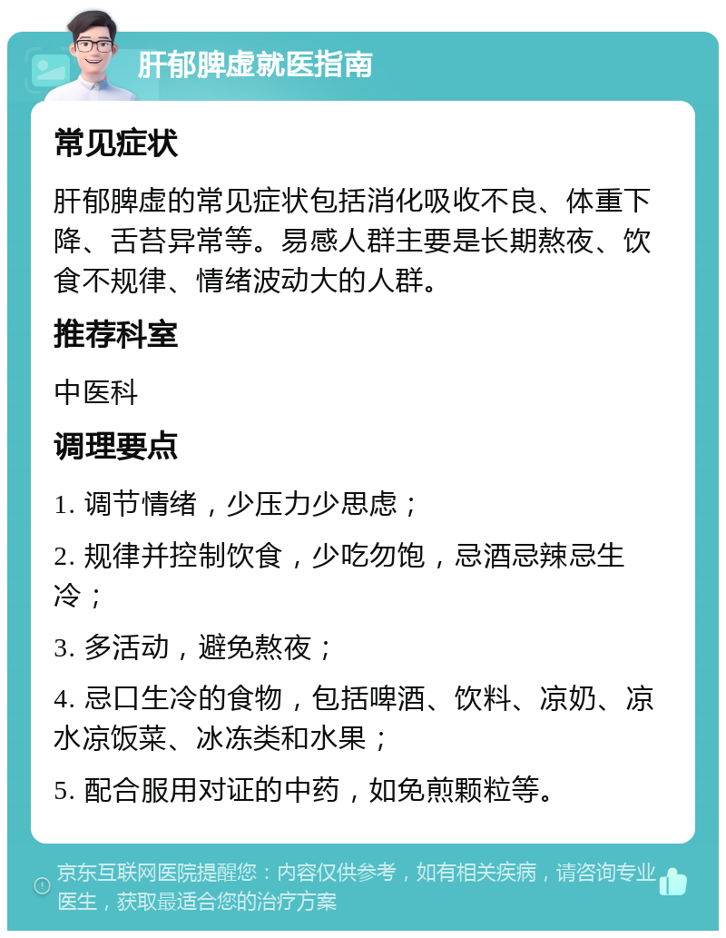 肝郁脾虚就医指南 常见症状 肝郁脾虚的常见症状包括消化吸收不良、体重下降、舌苔异常等。易感人群主要是长期熬夜、饮食不规律、情绪波动大的人群。 推荐科室 中医科 调理要点 1. 调节情绪，少压力少思虑； 2. 规律并控制饮食，少吃勿饱，忌酒忌辣忌生冷； 3. 多活动，避免熬夜； 4. 忌口生冷的食物，包括啤酒、饮料、凉奶、凉水凉饭菜、冰冻类和水果； 5. 配合服用对证的中药，如免煎颗粒等。