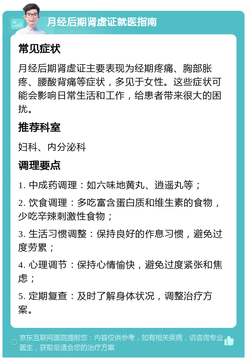 月经后期肾虚证就医指南 常见症状 月经后期肾虚证主要表现为经期疼痛、胸部胀疼、腰酸背痛等症状，多见于女性。这些症状可能会影响日常生活和工作，给患者带来很大的困扰。 推荐科室 妇科、内分泌科 调理要点 1. 中成药调理：如六味地黄丸、逍遥丸等； 2. 饮食调理：多吃富含蛋白质和维生素的食物，少吃辛辣刺激性食物； 3. 生活习惯调整：保持良好的作息习惯，避免过度劳累； 4. 心理调节：保持心情愉快，避免过度紧张和焦虑； 5. 定期复查：及时了解身体状况，调整治疗方案。