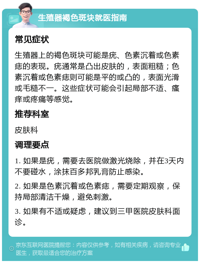 生殖器褐色斑块就医指南 常见症状 生殖器上的褐色斑块可能是疣、色素沉着或色素痣的表现。疣通常是凸出皮肤的，表面粗糙；色素沉着或色素痣则可能是平的或凸的，表面光滑或毛糙不一。这些症状可能会引起局部不适、瘙痒或疼痛等感觉。 推荐科室 皮肤科 调理要点 1. 如果是疣，需要去医院做激光烧除，并在3天内不要碰水，涂抹百多邦乳膏防止感染。 2. 如果是色素沉着或色素痣，需要定期观察，保持局部清洁干燥，避免刺激。 3. 如果有不适或疑虑，建议到三甲医院皮肤科面诊。