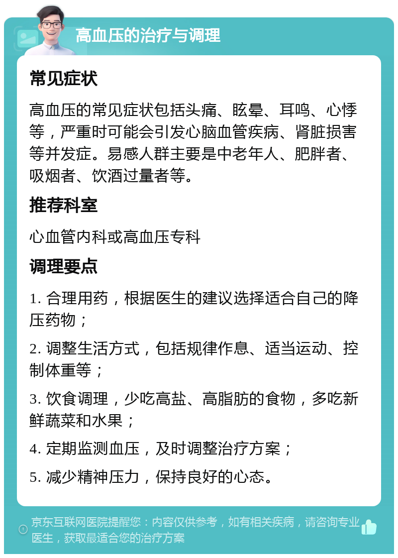 高血压的治疗与调理 常见症状 高血压的常见症状包括头痛、眩晕、耳鸣、心悸等，严重时可能会引发心脑血管疾病、肾脏损害等并发症。易感人群主要是中老年人、肥胖者、吸烟者、饮酒过量者等。 推荐科室 心血管内科或高血压专科 调理要点 1. 合理用药，根据医生的建议选择适合自己的降压药物； 2. 调整生活方式，包括规律作息、适当运动、控制体重等； 3. 饮食调理，少吃高盐、高脂肪的食物，多吃新鲜蔬菜和水果； 4. 定期监测血压，及时调整治疗方案； 5. 减少精神压力，保持良好的心态。