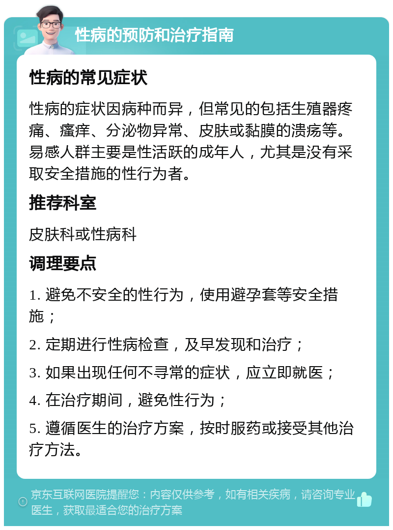 性病的预防和治疗指南 性病的常见症状 性病的症状因病种而异，但常见的包括生殖器疼痛、瘙痒、分泌物异常、皮肤或黏膜的溃疡等。易感人群主要是性活跃的成年人，尤其是没有采取安全措施的性行为者。 推荐科室 皮肤科或性病科 调理要点 1. 避免不安全的性行为，使用避孕套等安全措施； 2. 定期进行性病检查，及早发现和治疗； 3. 如果出现任何不寻常的症状，应立即就医； 4. 在治疗期间，避免性行为； 5. 遵循医生的治疗方案，按时服药或接受其他治疗方法。