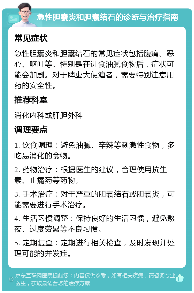 急性胆囊炎和胆囊结石的诊断与治疗指南 常见症状 急性胆囊炎和胆囊结石的常见症状包括腹痛、恶心、呕吐等。特别是在进食油腻食物后，症状可能会加剧。对于脾虚大便溏者，需要特别注意用药的安全性。 推荐科室 消化内科或肝胆外科 调理要点 1. 饮食调理：避免油腻、辛辣等刺激性食物，多吃易消化的食物。 2. 药物治疗：根据医生的建议，合理使用抗生素、止痛药等药物。 3. 手术治疗：对于严重的胆囊结石或胆囊炎，可能需要进行手术治疗。 4. 生活习惯调整：保持良好的生活习惯，避免熬夜、过度劳累等不良习惯。 5. 定期复查：定期进行相关检查，及时发现并处理可能的并发症。