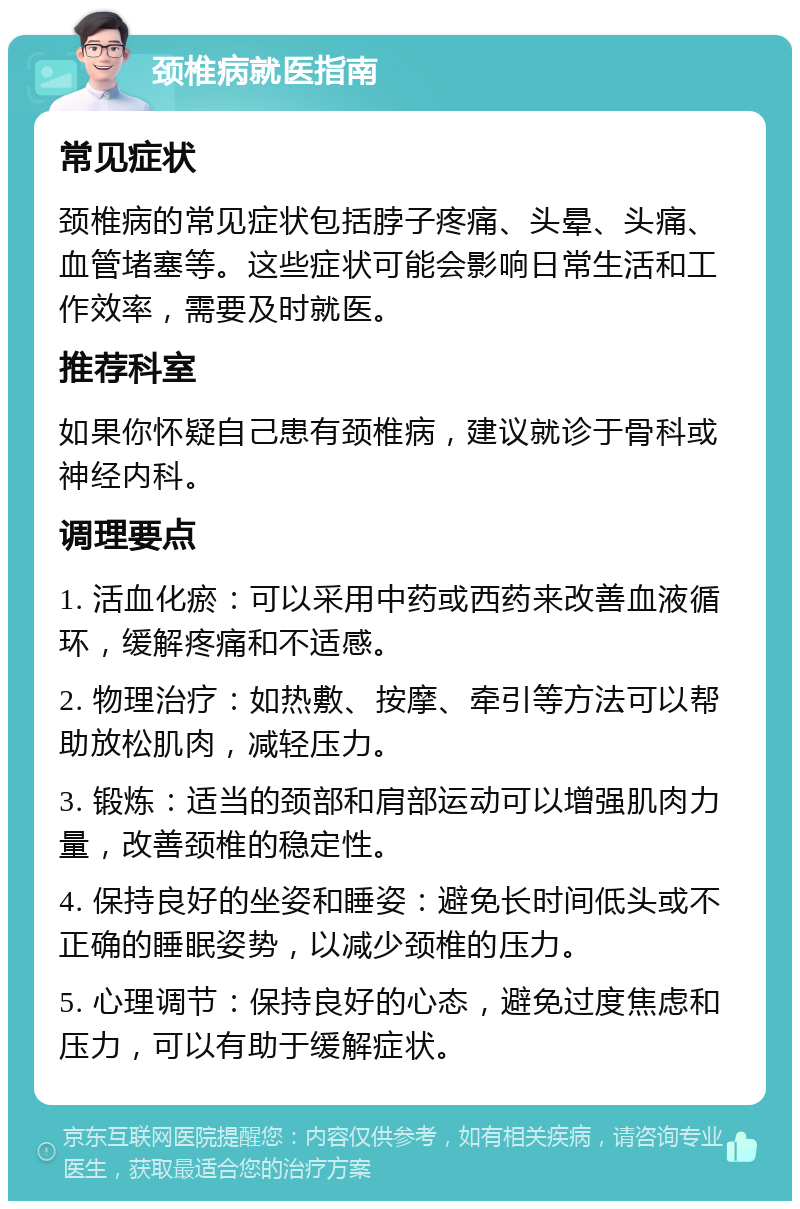 颈椎病就医指南 常见症状 颈椎病的常见症状包括脖子疼痛、头晕、头痛、血管堵塞等。这些症状可能会影响日常生活和工作效率，需要及时就医。 推荐科室 如果你怀疑自己患有颈椎病，建议就诊于骨科或神经内科。 调理要点 1. 活血化瘀：可以采用中药或西药来改善血液循环，缓解疼痛和不适感。 2. 物理治疗：如热敷、按摩、牵引等方法可以帮助放松肌肉，减轻压力。 3. 锻炼：适当的颈部和肩部运动可以增强肌肉力量，改善颈椎的稳定性。 4. 保持良好的坐姿和睡姿：避免长时间低头或不正确的睡眠姿势，以减少颈椎的压力。 5. 心理调节：保持良好的心态，避免过度焦虑和压力，可以有助于缓解症状。