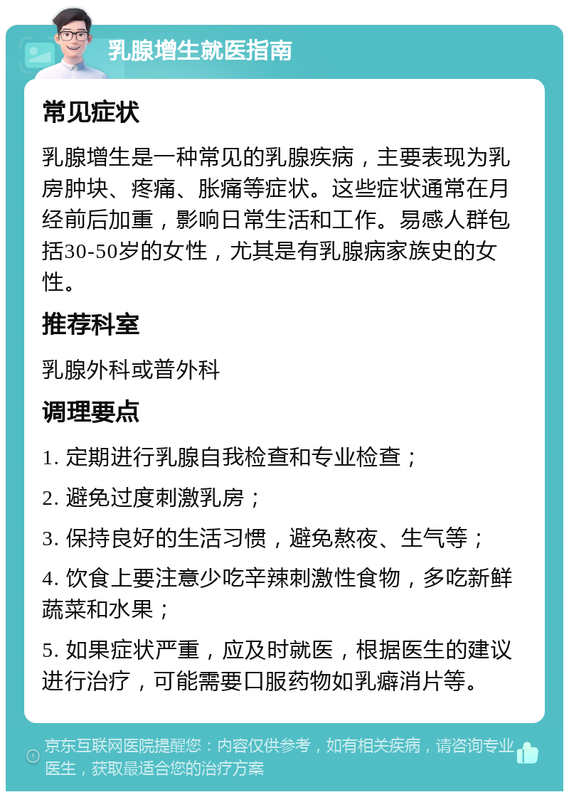 乳腺增生就医指南 常见症状 乳腺增生是一种常见的乳腺疾病，主要表现为乳房肿块、疼痛、胀痛等症状。这些症状通常在月经前后加重，影响日常生活和工作。易感人群包括30-50岁的女性，尤其是有乳腺病家族史的女性。 推荐科室 乳腺外科或普外科 调理要点 1. 定期进行乳腺自我检查和专业检查； 2. 避免过度刺激乳房； 3. 保持良好的生活习惯，避免熬夜、生气等； 4. 饮食上要注意少吃辛辣刺激性食物，多吃新鲜蔬菜和水果； 5. 如果症状严重，应及时就医，根据医生的建议进行治疗，可能需要口服药物如乳癖消片等。