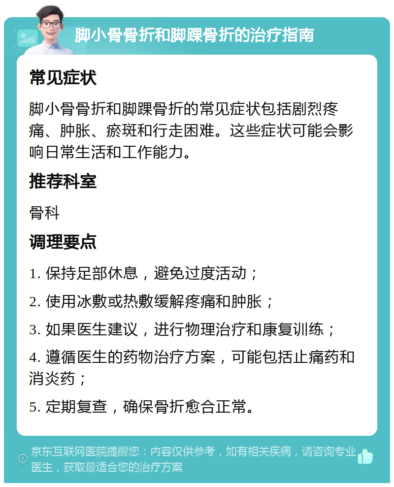 脚小骨骨折和脚踝骨折的治疗指南 常见症状 脚小骨骨折和脚踝骨折的常见症状包括剧烈疼痛、肿胀、瘀斑和行走困难。这些症状可能会影响日常生活和工作能力。 推荐科室 骨科 调理要点 1. 保持足部休息，避免过度活动； 2. 使用冰敷或热敷缓解疼痛和肿胀； 3. 如果医生建议，进行物理治疗和康复训练； 4. 遵循医生的药物治疗方案，可能包括止痛药和消炎药； 5. 定期复查，确保骨折愈合正常。