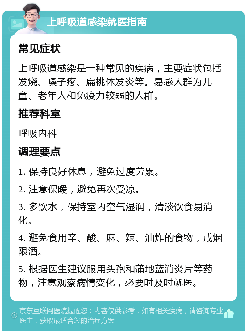 上呼吸道感染就医指南 常见症状 上呼吸道感染是一种常见的疾病，主要症状包括发烧、嗓子疼、扁桃体发炎等。易感人群为儿童、老年人和免疫力较弱的人群。 推荐科室 呼吸内科 调理要点 1. 保持良好休息，避免过度劳累。 2. 注意保暖，避免再次受凉。 3. 多饮水，保持室内空气湿润，清淡饮食易消化。 4. 避免食用辛、酸、麻、辣、油炸的食物，戒烟限酒。 5. 根据医生建议服用头孢和蒲地蓝消炎片等药物，注意观察病情变化，必要时及时就医。