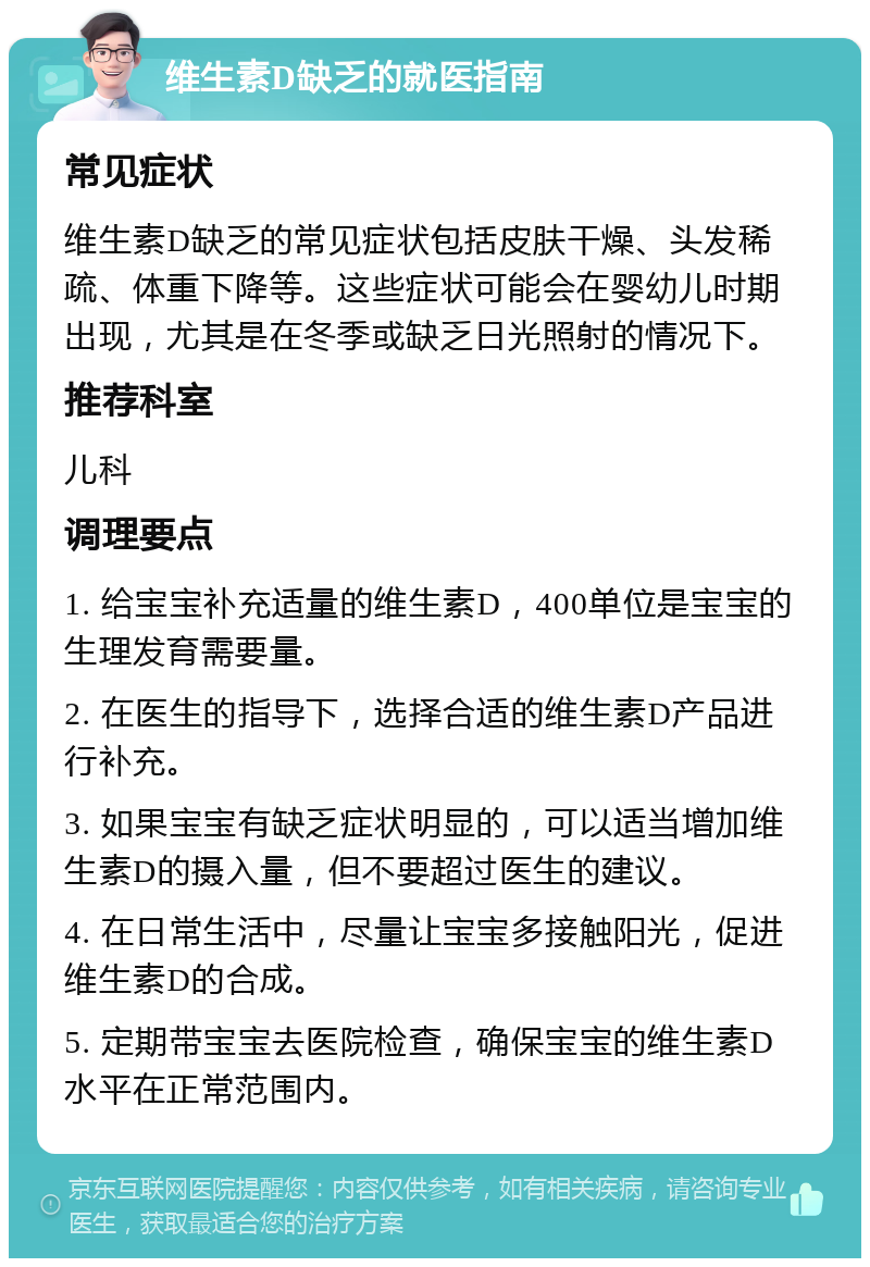 维生素D缺乏的就医指南 常见症状 维生素D缺乏的常见症状包括皮肤干燥、头发稀疏、体重下降等。这些症状可能会在婴幼儿时期出现，尤其是在冬季或缺乏日光照射的情况下。 推荐科室 儿科 调理要点 1. 给宝宝补充适量的维生素D，400单位是宝宝的生理发育需要量。 2. 在医生的指导下，选择合适的维生素D产品进行补充。 3. 如果宝宝有缺乏症状明显的，可以适当增加维生素D的摄入量，但不要超过医生的建议。 4. 在日常生活中，尽量让宝宝多接触阳光，促进维生素D的合成。 5. 定期带宝宝去医院检查，确保宝宝的维生素D水平在正常范围内。