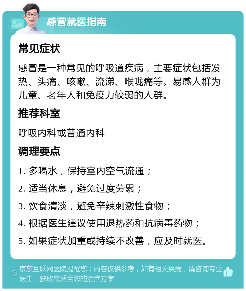 感冒就医指南 常见症状 感冒是一种常见的呼吸道疾病，主要症状包括发热、头痛、咳嗽、流涕、喉咙痛等。易感人群为儿童、老年人和免疫力较弱的人群。 推荐科室 呼吸内科或普通内科 调理要点 1. 多喝水，保持室内空气流通； 2. 适当休息，避免过度劳累； 3. 饮食清淡，避免辛辣刺激性食物； 4. 根据医生建议使用退热药和抗病毒药物； 5. 如果症状加重或持续不改善，应及时就医。