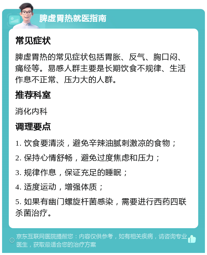 脾虚胃热就医指南 常见症状 脾虚胃热的常见症状包括胃胀、反气、胸口闷、痛经等。易感人群主要是长期饮食不规律、生活作息不正常、压力大的人群。 推荐科室 消化内科 调理要点 1. 饮食要清淡，避免辛辣油腻刺激凉的食物； 2. 保持心情舒畅，避免过度焦虑和压力； 3. 规律作息，保证充足的睡眠； 4. 适度运动，增强体质； 5. 如果有幽门螺旋杆菌感染，需要进行西药四联杀菌治疗。