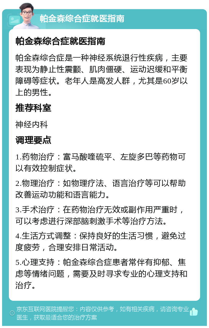 帕金森综合症就医指南 帕金森综合症就医指南 帕金森综合症是一种神经系统退行性疾病，主要表现为静止性震颤、肌肉僵硬、运动迟缓和平衡障碍等症状。老年人是高发人群，尤其是60岁以上的男性。 推荐科室 神经内科 调理要点 1.药物治疗：富马酸喹硫平、左旋多巴等药物可以有效控制症状。 2.物理治疗：如物理疗法、语言治疗等可以帮助改善运动功能和语言能力。 3.手术治疗：在药物治疗无效或副作用严重时，可以考虑进行深部脑刺激手术等治疗方法。 4.生活方式调整：保持良好的生活习惯，避免过度疲劳，合理安排日常活动。 5.心理支持：帕金森综合症患者常伴有抑郁、焦虑等情绪问题，需要及时寻求专业的心理支持和治疗。