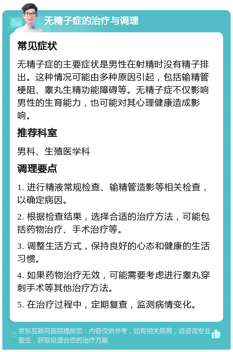 无精子症的治疗与调理 常见症状 无精子症的主要症状是男性在射精时没有精子排出。这种情况可能由多种原因引起，包括输精管梗阻、睾丸生精功能障碍等。无精子症不仅影响男性的生育能力，也可能对其心理健康造成影响。 推荐科室 男科、生殖医学科 调理要点 1. 进行精液常规检查、输精管造影等相关检查，以确定病因。 2. 根据检查结果，选择合适的治疗方法，可能包括药物治疗、手术治疗等。 3. 调整生活方式，保持良好的心态和健康的生活习惯。 4. 如果药物治疗无效，可能需要考虑进行睾丸穿刺手术等其他治疗方法。 5. 在治疗过程中，定期复查，监测病情变化。