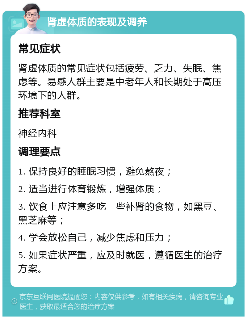 肾虚体质的表现及调养 常见症状 肾虚体质的常见症状包括疲劳、乏力、失眠、焦虑等。易感人群主要是中老年人和长期处于高压环境下的人群。 推荐科室 神经内科 调理要点 1. 保持良好的睡眠习惯，避免熬夜； 2. 适当进行体育锻炼，增强体质； 3. 饮食上应注意多吃一些补肾的食物，如黑豆、黑芝麻等； 4. 学会放松自己，减少焦虑和压力； 5. 如果症状严重，应及时就医，遵循医生的治疗方案。