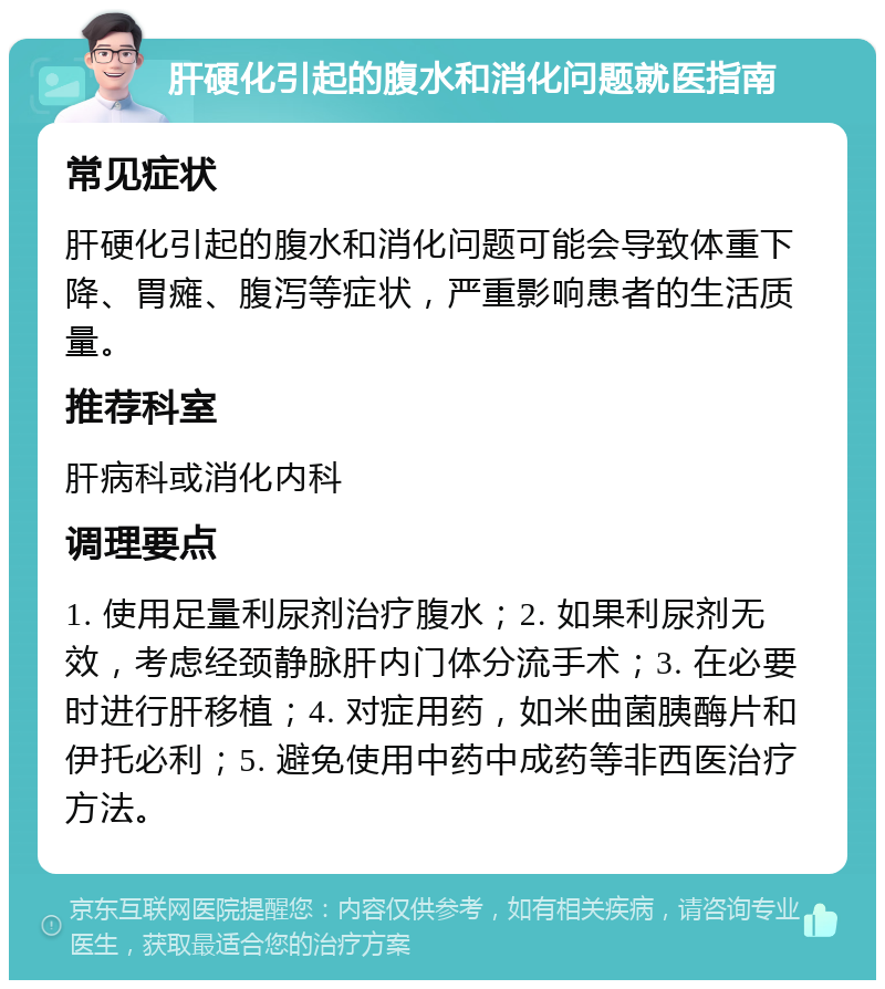 肝硬化引起的腹水和消化问题就医指南 常见症状 肝硬化引起的腹水和消化问题可能会导致体重下降、胃瘫、腹泻等症状，严重影响患者的生活质量。 推荐科室 肝病科或消化内科 调理要点 1. 使用足量利尿剂治疗腹水；2. 如果利尿剂无效，考虑经颈静脉肝内门体分流手术；3. 在必要时进行肝移植；4. 对症用药，如米曲菌胰酶片和伊托必利；5. 避免使用中药中成药等非西医治疗方法。