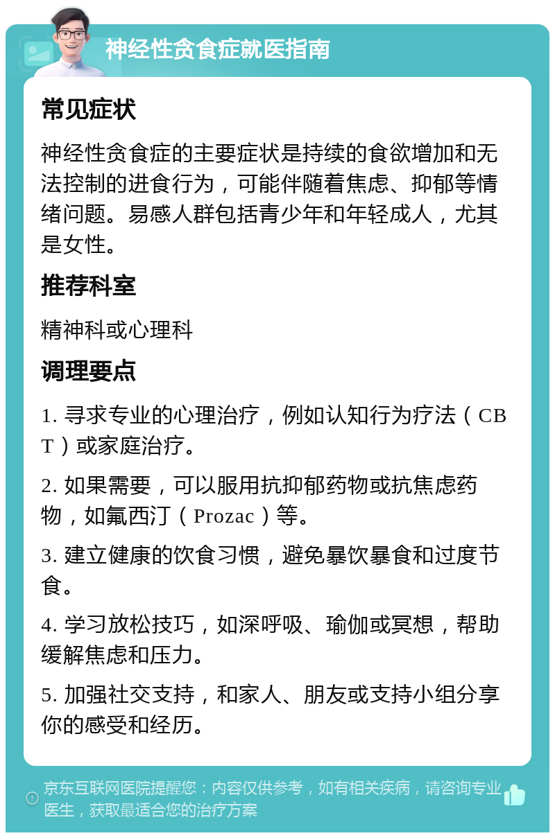 神经性贪食症就医指南 常见症状 神经性贪食症的主要症状是持续的食欲增加和无法控制的进食行为，可能伴随着焦虑、抑郁等情绪问题。易感人群包括青少年和年轻成人，尤其是女性。 推荐科室 精神科或心理科 调理要点 1. 寻求专业的心理治疗，例如认知行为疗法（CBT）或家庭治疗。 2. 如果需要，可以服用抗抑郁药物或抗焦虑药物，如氟西汀（Prozac）等。 3. 建立健康的饮食习惯，避免暴饮暴食和过度节食。 4. 学习放松技巧，如深呼吸、瑜伽或冥想，帮助缓解焦虑和压力。 5. 加强社交支持，和家人、朋友或支持小组分享你的感受和经历。