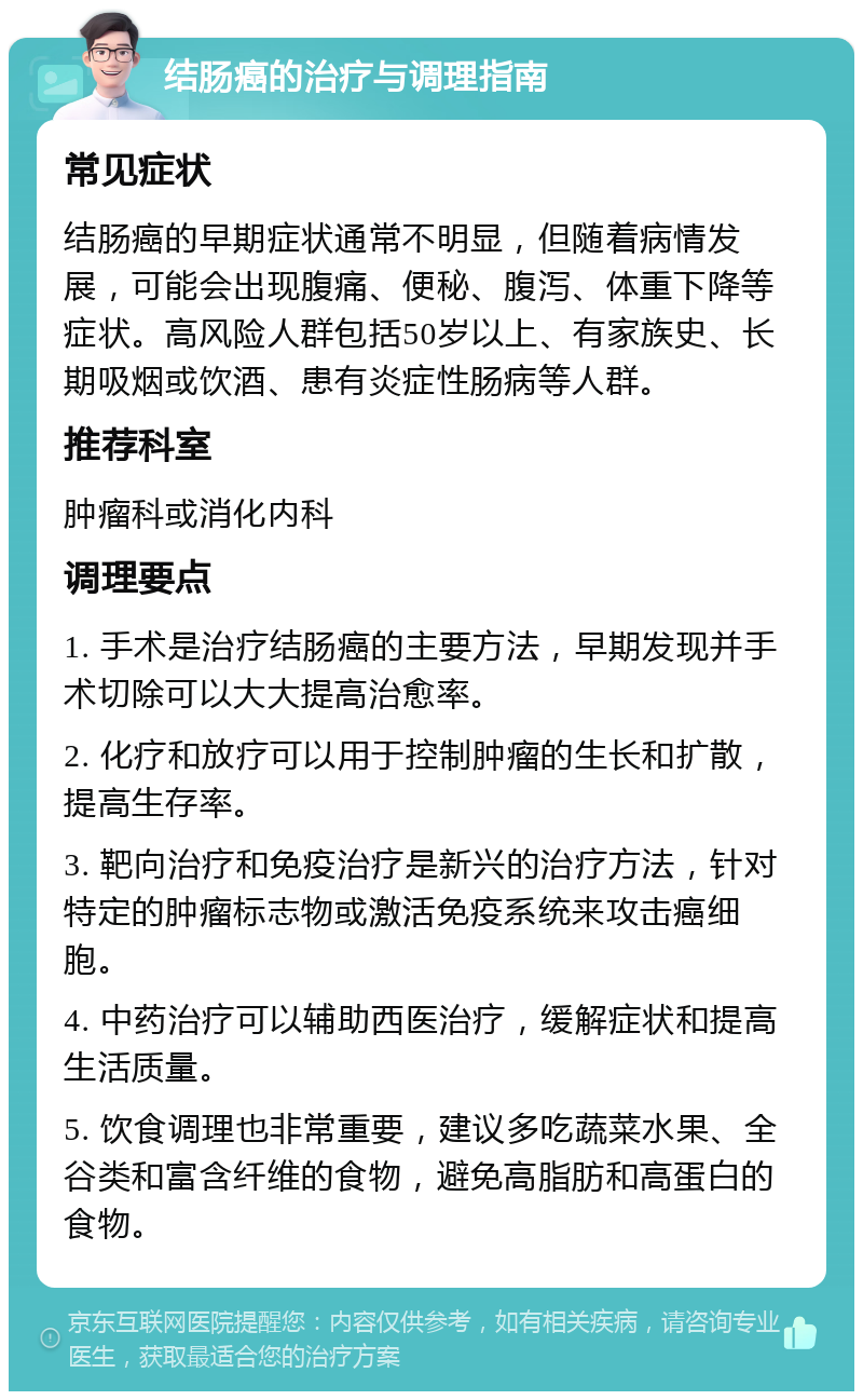 结肠癌的治疗与调理指南 常见症状 结肠癌的早期症状通常不明显，但随着病情发展，可能会出现腹痛、便秘、腹泻、体重下降等症状。高风险人群包括50岁以上、有家族史、长期吸烟或饮酒、患有炎症性肠病等人群。 推荐科室 肿瘤科或消化内科 调理要点 1. 手术是治疗结肠癌的主要方法，早期发现并手术切除可以大大提高治愈率。 2. 化疗和放疗可以用于控制肿瘤的生长和扩散，提高生存率。 3. 靶向治疗和免疫治疗是新兴的治疗方法，针对特定的肿瘤标志物或激活免疫系统来攻击癌细胞。 4. 中药治疗可以辅助西医治疗，缓解症状和提高生活质量。 5. 饮食调理也非常重要，建议多吃蔬菜水果、全谷类和富含纤维的食物，避免高脂肪和高蛋白的食物。